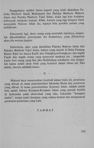 Sungguhpun sedikit fatwa seperti yang telah diadatkan Paduka Marhum Saidil Mukammil dan Paduka Marhum Makota
Alam dan Paduka Marhum Tajul Alam, maka lagi kita kerjakan
terbanyak daripada hukum Allah, karena yang lagi kitapun tiada
menyalahi Hukum Allah itu, supaya kita peroleh pahala yang
mahabesar.
Sebermula lagi, akan orang yang mentalak isterinya, janganlah dikembalikan perempuan itu depaannya, yang dibawanya
akan dia seemas juapun.
Sebermula, adat yang diadatkan Paduka Makota Alam dan
Paduka Marhum Tajul Alam, bahwa yang duduk di Balai Panjang
Baitur Rijal itu hanya Kadli dan Orangkaya-Orangkaya dan segala
Faqih dan segala orang yang menyurat sarakata jua ; janganlah
kamu beri orang yang lain jika Hulubalang sekalipun, dan janganlah kamu salahi akan titah yang tersebut dalam fatwa ini. Jika
salahi, niscaya salahlah kamu.
-

O

-

Maksud saya menurunkan kembali dalam buku ini, peraturan
yang dibuat di masa pemerintahan Iskandar Muda dan peraturan
yang dibuat di masa pemerintahan Syamsul Alam, adalah untuk
kita sadari bahwa Kerajaan-Kerajaan Islam yang pernah berdiri
di Indonesia pada abad-abad yang lalu, bukanlah "kerajaan
rimba"; tetapi suatu kerajaan yang cukup teratur dan mempunyai
peraturan-peraturan yang baik.

TAMMAT

243

 