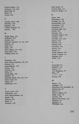 Fathui wahab, 110
Federasi, 133, 189
fihud-duli, 95
fiktif, 58
Fuadi, 160
G
Gandra warta, 188
gibraltar, 138
gugusan, 144
Gulitan Sagoop, 58
gulyun,
207
H
Ftadih Maja, 122
Halilintar, 223
Hamid, 166
Hamzah Fansury, 51, 66, 158
Hasjmy, 35
helat, 241
hindi, 227
hulu balang, 219, 223
hung Bata, 190
Hussain Syah, 83
1
Identitas, 144
Ilyas Sutan Pamenan, 50, 215
Imeum, 222
Imperialisme, 138
Inayat, 203
Inceran, 146
India, 54
Inong Bale, 122
Intigius, 52
Iskandar Muda, 44, 122, 219
Islam Aceh, 14
Istana, 44
>
istikharah, 110
J
Jacob couw, 155
Jalaluddin, 169
Jami Baiturrahman, 95
jasadi, 160
jeubeut, 207
jihad, 23
Jinamee, 190

John Davis, 53
Joosten Mas, 151
Jorge de Berito, 19
K
kader, 200
Kaiyaliyah, 178
Kamalat, 25, 34
Kamaluddin, 169
Kanuliyah, 178
kampanye, 177
Kandang Mas, 216
kandil, 207
keluang, 236
Kerajaan rimba, 242
Keraton, 199
keuchik, 223, 230
kegran, 223
Khozin, 116
kinthar, 207
komodor, 151
kontra, 211
Kudus, 51
Kuala Gigieng, 237
Kuala Lumpur, 35
Kupang, 224
K N I P , 124
L
lazuwardi, 92
legislatif, 123
leupen, 117
Lila Bangguna, 59
lihai, 147
L I P I , 133
lurung, 160
M
Macao, 151
mahligai, 159
Makhdum A l i Abduliah, 38
Malahayati, 24
Malaya, 51
Malem Dagang, 60
Malik Uzair, 19
mandat, 202
Manuel de Sousa, 145
Medinah, 51
Mekkah, 51
mempalu, 241

245

 