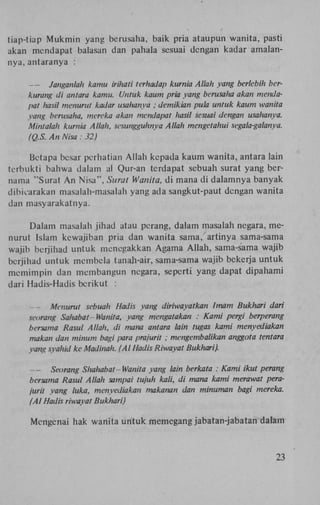 tiap-tiap Mukmin yang berusaha, baik pria ataupun wanita, pasti
akan mcndapat balasan dan pahala sesuai dengan kadar amalannya, antaranya :

—
Janganlah kamu irihati terhadap kurnia Allah yang berlebih bcr
kurang di antara kamu. Untuk kaum pria yang berusalia akan mcnd
pat hasil menurut kadar usahanya ; demikian pula untuk kaum wani
yang berusaha, mereka akan mcndapat hasil sesuai dengan usahany
Mintalah kurnia Allah, sesungguhnya Allah mengetahui segala-galanya
(Q.S. An Nisa : 32)
Betapa besar perhatian Allah kepada kaum wanita, antara lain
terbukti bahwa dalam al Qur-an terdapat sebuah surat yang bernama "Surat An Nisa", Surat Wanita, di mana di dalamnya banyak
dibicarakan masalali-masalah yang ada sangkut-paut dengan wanita
dan masyarakatnya.
Dalam masalah jihad atau perang, dalam masalah negara, menurut Islam kewajiban pria dan wanita sama, artinya sama-sama
wajib berjihad untuk menegakkan Agama Allah, sama-sama wajib
berjihad untuk membela tanah-air, sama-sama wajib bckerja untuk
memimpin dan membangun negara, seperti yang dapat dipahami
dari Hadis-Hadis bcrikut :

—
Menurut sebuah Had is yang diriwayatkan Imam Bukhari dari
seorang Sahabat - Wanita, yang mengatakan : Kami pergi berperang
bersama Rasul Allah, di mana antara lain tugas kami menyediakan
makan dan minum bagi para prajurit ; mengembalikan anggota tenta
yang syahid ke Madinah. (Al Hadis Riwayat Bukhari).

—
Seorang Shahabat-Wanita yang lain berkata : Kami ikut perang
bersama Rasul Allah sampai tujuh kali, di mana kami merawat pera
jurit yang luka, menyediakan makanan dan minuman bagi mereka.
(Al Hadis riwayat Bukhari)
Mengcnai hak wanita urttuk memegang jabatan-jabatan dalam

23

 