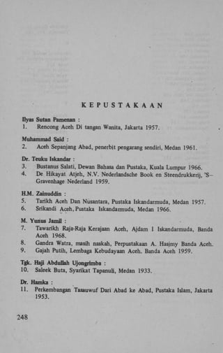 K E P U S T A K A A N
Ilyas Sutan Pamenan :
1.

Rencong Aceh D i tangan Wanita, Jakarta 1957.

Muhammad Said :
2.

Aceh Sepanjang Abad, penerbit pengarang sendiri, Medan 1961.

Dr. Teuku Iskandar :
3.
Bustanus Salati, Dewan Bahasa dan Pustaka, Kuala Lumpur 1966.
4.
De Hikayat Atjeh, N . V . Nederlandsche Book en Steendrukkerij, ' S Gravenhage Nederland 1959.
H.M. Zainuddin :
5.
Tarikh Aceh Dan Nusantara, Pustaka Iskandarmuda, Medan 1957.
6.
Srikandi Aceh, Pustaka Iskandarmuda, Medan 1966.
M . Yunus Jamil :
7.
Tawarikh Raja-Raja Kerajaan Aceh, Ajdam I Iskandarmuda, Banda
Aceh 1968.
8.
Gandra Watra, masih naskah, Perpustakaan A . Hasjmy Banda Aceh.
9.
Gajah Putih, Lembaga Kebudayaan Aceh. Banda Aceh 1959.
Tgk. Haji Abduliah Ujongrimba :
10. Saleek Buta, Syarikat Tapanuli, Medan 1933.
Dr. Hamka :
11. Perkembangan Tasauwuf Dari Abad ke Abad, Pustaka Islam, Jakarta
1953.

248

 