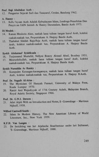 Prof. Haji Abubakar Aceh :
12.

Pengantar Sejarah Sufi dan Tasauwuf, Cerdas, Bandung 1962.

A. Hasmy :
13.

Kebi^ayaan Aceh Adalah Kebudayaan Islam, Lembaga Penerbitan Dan
Penyiaian IAIN Jamiah Ar Raniry Darussalam, Banda Aceh 1975.
Di Meulek :
14. Kanun Meukuta Alam, naskah lama tulisan tangan huruf Arab, koleksi
15.

naskah-naskah tua, Perpustakaan A . Hasjmy Banda Aceh.
Thabakat Silsilah Raja-Raja Aceh, naskah lama tulisan tangan huruf
Arab, koleksi naskah-naskah tua, Perpustakaan A . Hasjmy Banda
Aceh.

Syekh Abdurrauf Syiahkuala :
16. Turjumanul Mustafid, Nellyni Branry Ahmad Abad, Bombey 1951.
17. Miratuththullab, naskah lama tulisan tangan huruf Arab, koleksi
naskah-naskah tua, Perpustakaan A . Hasjmy Banda Aceh.
Syekh Nuruddin Ar Raniry :
18. Kumpulan Karangan-karangannya, naskah lama tulisan tangan huruf
Arab, koleksi naskah-naskah tua, Perpustakaan A . Hasjmy B.Aceh.
Prof. Dr. Naguib Al-Attas :
19. The Mysticism Of Hamzah Fansuri, University of Malaya Press,
Kuala Lumpur 1970.
20. Raniri And Wujudiyyah of 17th Century Acheh, Malaysian Branch,
Royal Asiatic Society, Singapore 1966.
Prof. Dr. G . W J . Drewes :
21. Adat Atjeh With an Introduction and Notes, S-Gravenhage - Martinus
Nijhoff, 1958.
Wilfred Cantwell Smith :
22. Islam In Modem History, The New American Library of World
Literature, Inc., New York 1959.
K . F . H . Van Langen :
23. De Inrichting van het Atjehsche Staatbestuur onder het Sultanaat,
'S-Gravenhage, Martinus Nijhoff, 1888.

249

 
