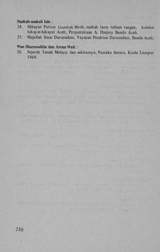 Naskah-naskah lain :
24. Hikayat Putrou Gumbak Meuh, naskah lama tulisan tangan, koleksi
hikayat-hikayat Aceh, Perpustakaan A . Hasjmy Banda Aceh.
25. Majallah Sinar Darussalam, Yayasan Pembina Darussalam, Banda Aceh.
Wan Shamsuridin dan Arena Wati :
26. Sejarah Tanah Melayu dan sekitamya, Pustaka Antara, Kuala Lumpur
1969.

250

 