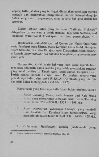 negara, hatta jabatan yang tertinggi, dinyatakan boleh asal mereka
sanggup dan m e m p u n y a i pengetahuan untuk bidang-bidang jabatan yang akan dipegangnya; sama seperti hak pria dalam hal
tersebut.
Dalam sebuah kitab yang bernama "Safinatul H u k k a m "
ditegaskan bahwa wanita boleh menjadi raja atau Sulthan, asal
m e m i l i k i syarat-syarat kecakapan dan i l m u pengetahuan. <>
2

Berdasarkan dalil-dalil ayat A l Qur-an dan Hadis-Hadis N a b i
serta Pendapat para Ulama, maka Kerajaan Islam Perlak, Kerajaan
Islam Samudra/Pase dan Kerajaan A c e h Darussalam, telah membcri kepada kaum wanita Aceh hak dan kewajiban yang sama dengan
kaum pria.
Karena i t u , adalah suatu hal yang Iogis kalau sejarah telah
mencatat sejumlah nama wanita yang telah memainkan peranan
yang amat penting di Tanah A c e h , sejak zaman Kerajaan Islam
Perlak sampai kepada Kerajaan A c e h Darussalam, seperti yang
pernah saya tulis dalam b u k u R I S A L A H A K H L A K , yang diterbitkan oleh Bulan Bintang pada awal tahun 1976.
Nama-nama yang telah saya tulis dalam b u k u tersebut, yaitu :

•

.77' Lindung Bulan, anak bungsu dari Raja M u d a
Lia yang memerintah Kerajaan Islam B e n u a / T e u m i n g
lam rahun 753 - 800 H . (1333 - 1398 M . ) .

2.

3.
(2)

24

Ratu Nihrasiyah Rawangsa Khadiyu, yang menjadi
Raja terakhir dari Kerajaan Islam Samudra/Pase, yang
memerintah dalam tahun 8 0 1 - 8 3 1 H . ( 1 4 0 0 - 1 4 2 8 M . ) .

Laksamana

Malahayati,

seorang

Syekh Jalaluddin Tursany : Safinatul Hukkam hlm. 27.

janda-muda

yang

 