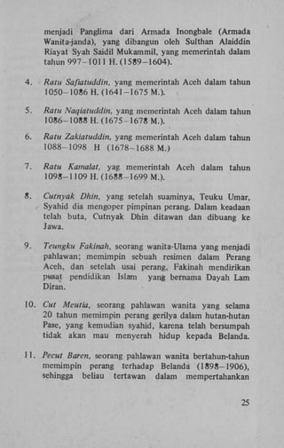 menjadi Panglima dari Armada Inongbale (Armada
Wanita-janda), yang dibangun oleh Sulthan Alaiddin
Riayat Syah Saidil Mukammil, yang memerintah dalam
tahun 997-1011 H . (1589-1604).
4.

Ratu Safiatuddin, yang memerintah Aceh dalam tahun
1050-1086 H . (1641-1675 M.).

5.

Ratu Naqiatuddin, yang memerintah Aceh dalam tahun
1086-1088 H . (1675-1678 M.).

6.

Ratu Zakiatuddin, yang memerintah Aceh dalam tahun
1088-1098 H (1678-1688 M.)

7.

Ratu Kamalat, yag memerintah
1098-1109 H . (1688-1699 M.).

8.

Cutnyak Dhin, yang setelah suaminya, Teuku Umar,
Syahid dia mengoper pimpinan perang. Dalam keadaan
telah buta, Cutnyak Dhin ditawan dan dibuang ke
Jawa.

9.

Teungku Fakinah, seorang wanita-Ulama yang menjadi
pahlawan; memimpin sebuah resimen dalam Perang
Aceh, dan setelah usai perang, Fakinah mendirikan
pusat pendidikan Islam yang bernama Dayah Lam
Diran.

10.

Cut Meutia, seorang pahlawan wanita yang selama
20 tahun memimpin perang gerilya dalam hutan-hutan
Pase, yang kemudian syahid, karena telah bersumpah
tidak akan mau menyerah hidup kepada Belanda.

Aceh dalam

tahun

11. Pecut Baren, seorang pahlawan wanita bertahun-tahun
memimpin perang terhadap Belanda (1898-1906),
sehingga beliau tertawan dalam
mempertahankan
25

 