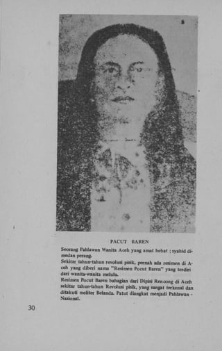 PACUT

BAREN

Seorang Pahlawan Wanita Aceh yang amat hebat ; syahid dimedan perang.
Sekitar tahuir-tahun revolusi pisik, pernah ada resimen di Aceh yang diberi nama "Resimen Pocut Baren" yang terdiri
dari wanita-wanita melulu.
Resimen Pocut Baren bahagian dari Dipisi Rencong di Aceh
sekitar tahun-tahun Revolusi pisik, yang sangat terkenal dan
ditakuti meliter Belanda. Patut diangkat menjadi Pahlawan Nasional.

30

 