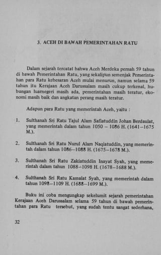 3 ACEH DI BAWAH PEMERINTAHAN RATU

Dalam sejarah tercatat bahwa Aceh Merdeka pernah 59 tahun
di bawah Pemerintahan Ratu, yang sekalipun semenjak Pemerintahan para Ratu kebesaran Aceh mulai menurun, namun selama 59
tahun itu Kerajaan Aceh Darussalam masih cukup terkenal, hubungan luarnegeri masih ada, pemerintahan masih teratur, ekonomi masih baik dan angkatan perang masih teratur.
Adapun para Ratu yang memerintah Aceh, yaitu :
1.

Sulthanah Sri Ratu Tajul Alam Saflatuddin Johan Berdaulat,
yang memerintah dalam tahun 1050 - 1086 H. (1641-1675
M.).

2.

Sulthanah Sri Ratu Nurul Alam Naqiatuddin, yang memerintah dalam tahun 1086-1088 H. (1675-1678 M.).

3.

Sulthanah Sri Ratu Zakiatuddin Inayat Syah, yang memerintah dalam tahun 1088-1098 H. (1678-1688 M.).

4.

Sulthanah Sri Ratu Kamaiat Syah, yang memerintah dalam
tahun 1098-1109 H. (1688-1699 M.).

Buku ini coba mengungkap sekelumit sejarah pemerintahan
Kerajaan Aceh Darussalam selama 59 tahun di bawah pemerintahan para Ratu tersebut, yang sudah tentu sangat sederhana,
32

 