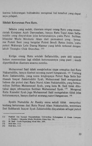 karena kekurangan bukusfcuku mengenai hal tersebut yang dapat
saya pelajari.
Silsilah Keturunan Para Ratu.
Selama yang sudah, diantara empat orang Ratu yang memerintah Kerajaan Aceh Darussalam, hanya Ratu Tajul Alam Saflatuddin yang dinyatakan jelas keturunannya, yaitu Putri Sulthan
Iskandar Muda Meukuta Alam dari permaisuri yang hernama Puteri Sani yang bergeiar Puteri Sendi Ratna Indra, "yaitu
puteri Maharaja Lela Daeng Mansur yang lebih terkenal dengan
lakab Teungku Chik Direubee.
( 1 )

Ketiga orang Ratu setelah Saflatuddin, para ahli sejarah
belum menemukan lagi silsilah keturunannya yang pasti ; masih
dipertikaikan diantara sesama mereka.
Muhammad Said tidak menjeüaskan siapa orangtua dari Ratu
Nakiatuddin, hanya disebut seorang puteri bangsawaru (> Tentang
Ratu Zakiatuddin, yang nama lengkapnya Puteri Raja Setia Sulthanah Inayat Zakiatuddin Syah, Muhammad Said mengatakan
bahwa dia puteri dari Ratu Numl Alam Nakiatuddin, yang bersuamikan Sulthan Muhammad Syah, yang kata M. Said tidak diketahui siapa sebenarnya Sulthan Muhammad Syah.
Mengenai
Ratu Kamalat Syah juga Muhammad Said mengatakan tidak jelas
keturunannya, hanya disebut seorang puteri bangsawan. ( )
2

( 3 )

4

Syekh Nuruddin Ar Raniry sama sekali tidak menyebut
tentang keturunan dari Ratu Nurul Alam Nakiatuddin, sementara
Seri Sulthanah Inayat Syah Zakiatuddin dinyatakan sebagai puteri
(1)
(2)
(3)
(4)

Naskah tua b er asal Perpustakaan Universttas Kebangsaan di Kuala Lumpur.
A. Hasjmy : iskandar Muda Meukuta Alam hlm. 38.
M. Said : Aceh Sepanjang Abad hlm. 209.
Ibidhlm. 213.
Ibidhlm. 21S.

33

 