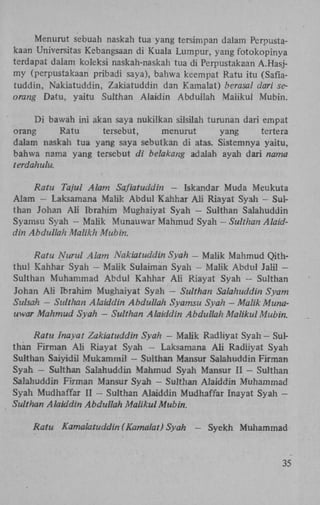 Menurut sebuah naskah tua yang tersimpan dalam Perpustakaan Universitas Kebangsaan di Kuala Lumpur, yang fotokopinya
terdapat dalam koleksi naskah-naskah tua di Perpustakaan A.Hasjmy (perpustakaan pribadi saya), bahwa keempat Ratu itu (Saflatuddin, Nakiatuddin, Zakiatuddin dan Kamalat) berasal dari seorang Datu, yaitu Sulthan Alaidin Abduliah Maiikul Mubin.
Di bawah ini akan saya nukilkan silsilah turunan dari empat
orang
Ratu
tersebut,
menurut
yang
tertera
dalam naskah tua yang saya sebutkan di atas. Sistemnya yaitu,
bahwa nama yang tersebut di belakang adalah ayah dari nama
terdahulu.
Ratu Tajul Alam Saflatuddin — Iskandar Muda Meukuta
Alam - Laksamana Malik Abdul Kahhar A h Riayat Syah — Sulthan Johan A l i Ibrahim Mughaiyat Syah - Sulthan Salahuddin
Syamsu Syah - Malik Munauwar Mahmud Syah — Sulthan Alaiddin Abduliah Malikh Mubin.
Ratu Nurul Alam Nakiatuddin Syah - Malik Mahmud Qiththul Kahhar Syah - Malik Sulaiman Syah - Malik Abdul Jalil Sulthan Muhammad Abdul Kahhar A h Riayat Syah — Sulthan
Johan A h Ibrahim Mughaiyat Syah - Sulthan Salahuddin Syam
Sulsah - Sulthan Alaiddin Abduliah Syamsu Syah — Malik Munauwar Mahmud Syah — Sulthan Alaiddin Abduliah Maiikul Mubin.
Ratu Inayat Zakiatuddin Syah — Malik Radliyat Syah — Sulthan Firman A h Riayat Syah - Laksamana A l i Radiiyat Syah
Sulthan Saiyidil Mukammil — Sulthan Mansur Salahuddin Firman
Syah - Sulthan Salahuddin Mahmud Syah Mansur II - Sulthan
Salahuddin Firman Mansur Syah — Sulthan Alaiddin Muhammad
Syah Mudhaffar II - Sulthan Alaiddin Mudhaffar Inayat Syah Sulthan Alaiddin Abduliah Maiikul Mubin.
Ratu

Kamalatuddin (Kamalat) Syah

-

Syekh Muhammad

35

 