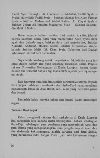 Fadlil Syah Teungku di Kendirian - Abduliah Fadlil Syah Syekh Muhyiddin Fadlil Syah - Sulthan Mughal Seri Alam Firman
Syah — Sulthan Muhammad Abdul Kahhar A l i Riayat Syah —
Sulthan Johan A l i Ibrahim Mughaiyat Syah - Sulthan Salahuddin Maiikul Mubin.
Kalau memperhatikan catatan dari naskah tua itu, jelaslah
bahwa keempat orang Ratu yang memerintah Aceh nyata siapa
ayah dan datu-datunya, bahkan datu dari mereka itu, Sulthan
Alaiddin Abduliah Maiikul Mubin, silsilah turunannya sampai
kepada Sulthan Malik Hik Khan Syah, Gubernur dari Daulah
Abbasiyah di Bukhara Turkestan.
Saya lebih condong untuk meyakinkan fakta-fakta yang tercatat dalam naskah tua yang sekarang tersimpan dalam Perpustakaan Universitas Kebangsaan di Kuala Lumpur, karena dalam
naskah tua tersebut banyak lagi fakta-fakta sejarah penting mengenai Aceh.

Jadi keempat ratu kita itu, silsilah turunannya sampai kepada
Bani Saljuk, salah satu anak-suku dari Suku-Turk yang mendiam
pegunungan Emas di Asia Barat, satu suku yang berdarah pan as
dan berani.
Pantaslah kalau mereka cakap dan berani dalam memimpin
negara !
Turunan Bani Saljuk
Kalau mengikuti catatan dari naskah-tua di Kuala Lumpur
itu, sampailah kita kepada suatu kesimpulan bahwa sebahagian
Raja-Raja, sebahagian para pembesar yang memerintah Aceh dan
para Ulama yang mengembangkan ilmu pengetahuan di Aceh dan
daerah-daerah kekuasaannya, adalah turunan dari Bani Saljuk,
yang berasalkan suku bangsa Turk ; jadi satu keturunan dengan

36

 