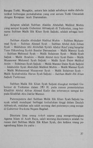 Bangsa Turki. Mungkin, antara lain inilah sebabnya maka dahulu
terikat hubungan persahabatan yang erat antara Turki Usmaniah
dengan Kerajaan Aceh Darussalam.
Adapun silsilah Sulthan Alaidin Abduliah Maiikul Mubin
yang sampai kepada Gubernur Abbasiyah di Turkestan, yang bernama Sulthan Malik Hik Khan Syah Saljuki, adalah sebagai berikut :
Sulthan Alaidin Abduliah Maiikul Mubin — Sulthan Muhammad Syah - Sulthan Ahmad Syah - Sulthan Abdul Aziz Johan
Syah - Makhdum A b i Abduliah Syekh Abdur Rauf yang bergelar
Tuan Dikandang Syekh Bandar Darussalam - Maük Mansur Syah
- Sulthan Mahmud Syah - Malik Sulaiman Syah - Malik Syah
Saljuk - Malik Ibrahim - Malik Abdul Aziz Syah Daim - Malik
Munauwar Mahmud Syah Saljuki — Malik Syah Daim Maiikul
Amin - Sulaiman Syah Saljuki - Malik Mansur Daim Syah Saljuki
- Jalaluddin Syah Abduliah Maiikul Mubin — Malik Mansur Syah
- Malik Muhammad Munauwar Syah - Malik Sulaiman Syah —
Malik Syahabuddin Harun Syah Saljuki - Sulthan Malik Hik Khan
Saljuki Turkistani.
Sulthan Malik Hik Khan Syah Saljuki diangkat menjadi Gubernur di Turkistan dalam 383 H . pada zaman pemerintahan
Khalifah Abdul Abbas Ahmad Kadir dan seterusnya sampai kepada Khalifah Abu Jakfar Mansur.
Putera-putera dari Sulthan Malik Hik Khan Syah Saljuki banyak sekali mendapat berbagai kedudukan tinggi dalam Daulah
Abbasiyah, malahan ada salah seorang dari puteranya yang menjadi Gubernur Ibu-kota Negara Bagdad.
Diantara lima orang tokoh utama yang mengembangkan
Agama Islam di Aceh Raya, salah seorang diantaranya adalah turunan dari Sulthan Malik Ilik Khan Syah, dan kelima orang pengembang Islam itu yaitu :
37

 