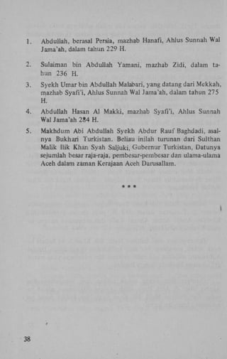 1.

Abduliah, berasal Persia, mazhab Hanafi, Ahlus Sunnah Wal
Jama'ah, dalam tahun 229 H .

2.

Sulaiman bin Abduliah Yamani, mazhab Zidi, dalam tahun 236 H .

3.

Syekh Umar bin Abduliah Malabari, yang datang dari Mekkah,
mazhab Syafi'i, Ahlus Sunnah Wal Jama'ah, dalam tahun 275
H.

4.

Abduliah Hasan A l Makki, mazhab Syafi'i, Ahlus Sunnah
Wal Jama'ah 284 H .

5.

Makhdum A b i Abduliah Syekh Abdur Rauf Baghdadi, asalnya Bukhari Turkistan. Beliau inilah turunan dari Sulthan
Malik Hik Khan Syah Saljuki, Gubernur Turkistan, Datunya
sejumlah besar raja-raja, pembesar-pembesar dan ulama-ulama
Aceh dalam zaman Kerajaan Aceh Darusallam.

38

 