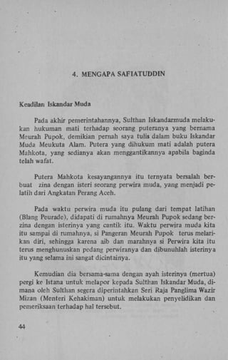 4. M E N G AP A S A F I A T U D D I N

Keadilan IskandarMuda
Pada akhir pernerintahannya, Sulthan Iskandarmuda melakukan hukuman mati terhadap seorang puteranya yang bemama
Meurah Pu pok, demikian pernah saya tulis dalam buku Iskandar
Muda Meukuta Alam. Putera yang dihukum mati adalah putera
Mahkota, yang sedianya akan menggantikannya apabila baginda
telah wafat.
Putera Mahkota kesayangannya itu ternyata bersalah berbuat zina dengan isteri seorang perwira muda, yang menjadi pelatih dari Angkatan Perang Aceh.
Pada waktu perwira muda itu pulang dari tempat latihan
(Blang Peurade), didapati di rumahnya Meurah Pupok sedang berzina dengan isterinya yang cantik itu. Waktu perwira muda kita
itu sampai di rumahnya, si Pangeran Meurah Pupok terus melarikan diri, sehingga karena aib dan marahnya si Perwira kita itu
terus menghunuskan pedang perwiranya dan dibunuhlah isterinya
itu yang selama ini sangat dicintainya.
Kemudian dia bersama-sama dengan ayah isterinya (mertua)
pergi ke Istana untuk melapor kepada Sulthan Iskandar Muda, dimana oleh Sulthan segera diperintahkan Seri Raja Panglima Wazir
Mizan (Menteri K.ehakiman) untuk melakukan penyelidikan dan
pemeriksaan terhadap hal tersebut.
44

 