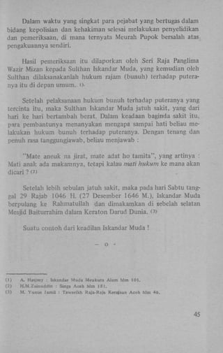 Dalam waktu yang singkat para pejabat yang bertugas dalam
bidang kepolisian dan kehakiman selesai melakukan penyelidikan
dan pemeriksaan, di mana ternyata Meurah Pupok bersalah atas
pengakuannya sendiri.
Hasil pemeriksaan itu dilaporkan oleh Seri Raja Panglima
Wazir Mizan kepada Sulthan Iskandar Muda, yang kemudian oleh
Sulthan dilaksanakanlah hukum rajam (bunuh) terhadap puteranya itu di depan umum., OSetelah pelaksanaan hukum bunuh terhadap puteranya yang
tercinta itu, maka Sulthan Iskandar Muda jatuh sakit, yang dari
hari ke hari bertambah berat. Dalam keadaan baginda sakit itu,
para pembantunya menanyakan mengapa sampai hati beliau melakukan hukum bunuh terhadap puteranya. Dengan tenang dan
penuh rasa tanggungjawab, beliau menjawab :
"Mate aneuk na jirat, mate adat ho tamita", yang artinya :
Mati anak ada makamnya, tetapi kalau mati hukum ke mana akan
dicari ? (*)
Setelah lebih sebulan jatuh sakit, maka pada hari Sabtu tanggal 29 Rajab 1046 H . (27 Desember 1646 M.), Iskandar Muda
berpulang ke Rahmatullah dan dimakamkan di sebelah selatan
Mesjid Baiturrahim dalam Keraton Darud Dunia. (3)
Suatu contoh dari keadilan Iskandar Muda !
— o -

(1)
(2)
(3)

A. Hasjmy : Iskandar Muda Meukuta Alam hlm 101.
H.M.Zainuddin : Singa Aceh hlm 181.
M. Yunus Jamil : Tawarikh Raja-Raja Kerajaan Aceh hlm 46.

45

 