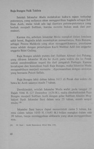 Raja Bungsu Naik Takhta
Setelah Iskandar Muda melakukan hukum rajam terhadap
puteranya, yang sedianya akan menggantikan baginda sebagai Sulthan Aceh, maka tidak ada lagi diantara putera-puteranya yang
berhak menjadi Sulthan, karena mereka bukan anak dari permaisuri.
Karena itu, sebelum Iskandar Muda mangkat dalam keadaan
sakit berat, Baginda telah menetapkan menantunya, Raja Bungsu,
sebagai Putera Mahkota yang akan menggantikannya, penetapan
mana adalah dengan persetujuan Kadli Maiikul A d i l dan anggotaanggota Balai Gading.
Raja Bungsu adalah putera dari Sulthan Ahmad dari Pahang,
yang dibawa Iskandar Mada ke Aceh pada waktu dia ke Perak
untuk membersihkan negeri itu dari pengaruh Portugis. Karena
kecakapan dan kemuliaan budi Raja Bungsu, maka Iskandar Muda
mengambilnya menjadi menantu ; dipersuamikan dengan anaknya
yang bemama Puteri Safiah.
Raja Bungsu lahir dalam tahun 1611 di Perak dan waktu dibawa ke Aceh usianya masih 7 tahun.
Demikianlah, setelah Iskandar Muda wafat pada tanggal 29
Rajab 1046 H . (27 Desember 1636 M.), maka dinobatkanlah Raja
Bungsu menjadi Sulthan Aceh dengan gelar Sulthan Alaidin Mughaiyat Syah Iskandar Sani dalam usia 25 tahun, masih sangat
muda. <>
4

Iskandar Sani hanya dapat memerintah cuma 5 tahun, karena oalam tahun 1050 H . (1641 M.) beüau mangkat dalam usia
30 tahun, tanpa meninggalkan ahliwaris yang akan menggantikannya.
(4)

48

M . Said : Aceh Sepanjang Abad hlnv 185.

 