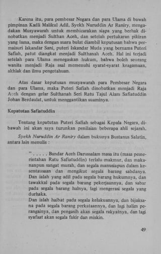 Karena itu, para pembesar Negara dan para Ulama di bawah
pirnpinan Kadli Maiikul Adil, Syekh Nuruddin Ar Raniry, mengadakan Musyawarah untuk membicarakan siapa yang berhak dinobatkan menjadi Sulthan Aceh, dan setelah pertukaran pikiran
yang lama, maka dengan suara bulat diambil keputusan bahwa permaisuri Iskandar Sani, puteri Iskandar Muda yang bernama Puteri
Safiah, patut diangkat menjadi Sulthanah Aceh. Hal ini terjadi
setelah para Ulama menegaskan hukum, bahwa boleh seorang
wanita menjadi Raja asal memenuhi syarat-syarat keagamaan,
akhlak dan ilmu pengetahuan.
Atas dasar keputusan musyawarah para Pembesar Negara
dan para Ulama, maka Puteri Safiah dinobatkan menjadi Raja
A :h dengan gelar Sulthanah Seri Ratu Tajul Alam Safiatuddin
Johan Berdaulat, untuk menggantikan suaminya.
Kepatutan Safiatuddin
Tentang kepatutan Puteri Safiah sebagai Kepala Negara, dibawah ini akan saya turunkan penilaian beberapa ahli sejarah.
Syekh Nuruddin Ar Raniry dalam bukunya Bustanus Salatin,
antara lain menulis :
Bandar Aceh Darussalam masa itu (masa pemerintahan Ratu Safiatuddin) terlalu makmur, dan makananpun sangat murah, dan segala manusiapun dalam kesentausaan dan mengikut segala barang sabdanya.
Dan ialah yang adil pada segala barang hukumnya, dan
tawakkal pada segala barang pekerjaannya, dan sabar
pada segala barang halnya, lagi mengerasi segala yang
durhaka.
Dan ialah haibat pada segala kelakuannya, dan bijaksana pada segala barang perkataannya, dan lagi halim perangainya, dan pengasih akan segala rakyatnya, dan lagi
syafaat akan segala fakir dan miskin.
49

 