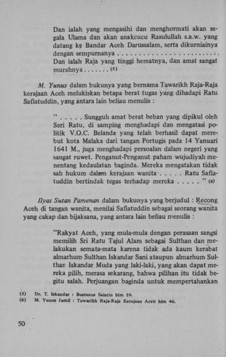 Dan ialah yang mengasihi dan menghormati akan segala Ulama dan akan anakcucu Rasulullah s.a.w. yang
datang ke Bandar Aceh Darussalam, serta dikurniainya
dengan sempurnanya
:.
Dan ialah Raja yang tinggi hematnya, dan amat sangat
murahnya
(>
5

Af. Yunus dalam bukunya yang bernama Tawarikh Raja-Raja
kerajaan Aceh melukiskan betapa berat tugas yang dihadapi Ratu
Safiatuddin, yang antara lain beliau menulis :
"
Sungguh amat berat beban yang dipikul oleh
Seri Ratu, di samping menghadapi dan mengatasi politik V.O.C. Belanda yang telah berhasil dapat merebut kota Malaka dari tangan Portugis pada 14 Yanuari
1641 M., juga menghadapi persoalan dalam negeri yang
sangat ruwet. Penganut-Penganut paham wujudiyah menentang kedaulatan baginda. Mereka mengatakan tidak
sah hukum dalam kerajaan wanita
Ratu Safiatuddin bertindak tegas terhadap mereka
" (6)
Ilyas Sutan Pamenan dalam bukunya yang berjudul : Recong
Aceh di tangan wanita, menilai Safiatuddin sebagai seorang wanita
yang cakap dan bijaksana, yang antara lain beliau menulis :
"Rakyat Aceh, yang mula-mula dengan perasaan sangsi
memilih Sri Ratu Tajul Alam sebagai Sulthan dan melakukan semata-mata karena tidak ada kaum kerabat
almarhum Sulthan Iskandar Sani ataupun almarhum Sulthari Iskandar Muda yang laki-laki, yang akan dapat mereka pilih, merasa sekarang, bahwa pilihan itu tidak begitu salah. Perjuangan baginda untuk mempertahankan
(5)
(6)

50

Dr. T. Iskandar : Bustanus Salatin hlm 59.
M. Yunus Jamil : Tawarikh Raja-Raja Kerajaan Aceh hlm 46.

 