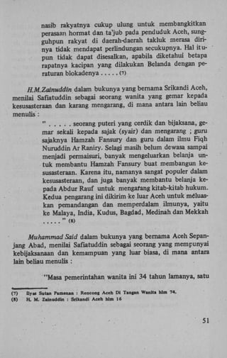 nasib rakyatnya cukup ulung untuk membangkitkan
perasaan hormat dan ta'jub pada penduduk Aceh, sungguhpun rakyat di daerah-daerah takluk merasa dirinya tidak mendapat perlindungan secukupnya. Hal itupun tidak dapat disesalkan, apabila diketahui betapa
rapatnya kacipan yang dilakukan Belanda dengan peraturan blokadenya
(7)
H.M.ZainHddin dalam bukunya yang bernama Srikandi Aceh,
menilai Safiatuddin sebagai seorang wanita yang gemar kepada
kesusasteraan dan karang mengarang, di mana antara lain beliau
menulis :
"
seorang puteri yang cerdik dan bijaksana, gemar sekali kepada sajak (syair) dan mengarang ; guru
sajaknya Hamzah Fansury dan guru dalam ilmu Fiqh
Nuruddin Ar Raniry. Selagi masih belum dewasa sampai
menjadi permaisuri, banyak mengeluarkan belanja untuk membantu Hamzah Fansury buat membangun kesusasteraan. Karena itu, namanya sangat popuier dalam
kesusasteraan, dan juga banyak membantu belanja kepada Abdur Rauf untuk mengarang kitab-kitab hukum.
Kedua pengarang ini dikkim ke luar Aceh untuk méluaskan pemandangan dan memperdalam ilmunya, yaitu
ke Malaya, India, Kudus, Bagdad, Medinah dan Mekkan
" (8)

Muhammad Said dalam bukunya yang bernama Aceh Sepanjang Abad, menilai Safiatuddin sebagai seorang yang mempunyai
kebijaksanaan dan kemampuan yang luar biasa, di mana antara
lain beliau menulis :
"Masa pemerintahan wanita ini 34 tahun lamanya, satu
(7)
(8)

Ilyas Sutan Pamenan : Rencong Aceh Di Tangan Wanita hlm 74.
H. M . Zalnuddin : Srikandi Aceh hlm 16

51

 