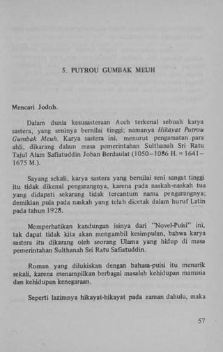 5. P U T R O U G U M B A K M E U H

Mencari Jodoh.
Dalam dunia kesusasteraan Aceh terkenal sebuah karya
sastera, yang seninya bernilai tinggi; namanya Hikayat Putrou
Gumbak Meuh. Karya sastera ini, menurut pengamatan para
ahli, dikarang dalam masa pemerintahan Sulthanah Sri Ratu
Tajul Alam Safiatuddin Johan Berdaulat (1050-1086 H . = 1 6 4 1 1675 M.).
Sayang sekali, karya sastera yang bernilai seni sangat tinggi
itu tidak dikenal pengarangnya, karena pada naskah-naskah tua
yang didapati sekarang tidak tercantum nama pengarangnya;
demikian pula pada naskah yang telah dicetak dalam huruf Latin
pada tahun 1928.
Memperhatikan kandungan isinya dari "Novel-Puisi" ini,
tak dapat tidak kita akan mengambil kesimpulan, bahwa karya
sastera itu dikarang oleh seorang Ulama yang hidup di masa
pemerintahan Sulthanah Sri Ratu Safiatuddin.
Roman yang dilukiskan dengan bahasa-puisi itu menarik
sekali, karena menampilkan berbagai masalah kehidupan manusia
dan kehidupan kenegaraan.
Seperti lazimnya hikayat-hikayat pada zaman dahulu, maka

57

 
