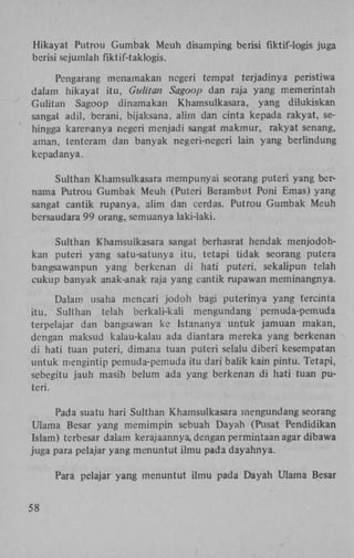 Hikayat Putrou Gumbak Meuh disamping berisi fiktif-logis juga
berisi sejumlah fiktif-taklogis.
Pcngarang menamakan ncgeri tempat terjadinya peristiwa
dalam hikayat itu, Gulitan Sagoop dan raja yang memerintah
Gulitan Sagoop dinamakan Khamsulkasara, yang dilukiskan
sangat adil, berani, bijaksana, alim dan cinta kepada rakyat, sehingga karenanya ncgeri menjadi sangat makmur, rakyat senang,
aman, tentcram dan banyak negeri-negeri lain yang berlindung
kepadanya.
Sulthan Khamsulkasara mempunyai seorang puteri yang bernama Putrou Gumbak Meuh (Puteri Berambut Poni Emas) yang
sangat cantik rupanya, alim dan cerdas. Putrou Gumbak Meuh
bersaudara 99 orang, semuanya laki-laki.
Sulthan Khamsulkasara sangat berhasrat hendak menjodohkan puteri yang satu-satunya itu, tetapi tidak seorang putera
bangsawanpun yang berkenan di hati puteri, sekalipun telah
cukup banyak anak-anak raja yang cantik rupawan meminangnya.
Dalam usaha mencari jodoh bagi puterinya yang tercinta
itu, Sulthan telah berkali-kali mengundang pemuda-pemuda
terpelajar dan bangsawan ke Istananya untuk jamuan makan,
dengan maksud kalau-kalau ada diantara mereka yang berkenan
di hati tuan puteri, dimana tuan puteri selalu diberi kesempatan
untuk mengintip pemuda-pemuda itu dari balik kain pintu. Tetapi,
sebegitu jauh masih belum ada yang berkenan di hati tuan puteri.
Pada suatu hari Sulthan Khamsulkasara mengundang seorang
Ulama Besar yang memimpin sebuah Dayah (Pusat Pendidikan
Islam) terbesar dalam kerajaannya, dengan permintaan agar dibawa
juga para pelajar yang menuntut ilmu pada dayahnya.
Para pelajar yang menuntut ilmu pada Dayah Ulama Besar
58

 