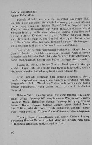 Putrou Gumbak Meuh
Adalah Safiatuddin
Banyak ahli-ahli sastra Aceh, antaranya almarhum H . M .
Zainuddin dan almarhum Guru Aziz Lamnyong, yang menyatakan
bahwa yang dimaksud dengan Negeri' Gulitan Sagoop, yaitu
Kerajaan Aceh Darussalam dan yang dimaksud dengan Negeri
Semanta lndra, yaitu Kerajaan Pahang di Malaya. Yang dimaksud
dengan Sulthan Khamsulkasara, yaitu Sulthan Iskandar Muda,
yang dimaksud dengan Putrou Gumbak Meuh, yaitu Puteri Safiah
atau Ratu Safiatuddin dan yang dimaksud dengan Lila Bangguna,
yaitu Iskandar Sani, putera Sulthan Ahmad dari Pahang.
Saya sendiri setelah mempclajari bcrkali-kali Hikayat Putrou
Gumbak Meuh dan setelah mempclajari keadaan Aceh di zaman
pemerintahan Iskandar Muda, Iskandar Sani dan Ratu Safiatuddin,
dapat membcnarkan kesimpulan kcdua pujangga Aceh tersebut.
Karena itu, Hikayat Putrou Gumbak Meuh, pada hakikatnya
adalah Hikayat Ratu Safiatuddin atau riwayat Safiatuddin, setelah
kita membuangkan hal-hal yang fiktil' dalam hikayat itu.
Telah menjadi kebiasaan bagi pengaiang-pengarang Accn,
untuk mengabadikan orang-orang besarnya, terutama raja-raja,
dengan sebuah buku "Novel-Puisi" atau cerita roman yang dijalin
dengan bahasa-puisi, yang dalam istilah bahasa Aceh disebut
"hikayat".
Malikus Saleh, Raja Samudra/Pase yang terkenal itu, diabadikan dengan "novcl-puisi" yang bernama Hikayat Nun Parisi",
Iskandar Muda diabadikan dengan "novel-puisi" yang berama
hikayat Malem Dagang, Sulthan Jamalul Alam Badrul Munir
dan Sulthan Alaiddin Johan Syah diabadikan dengan "novelpuisi" yang bernama Hikayat Pocut Muhammad dan sebagainya.
Tentang Raja Khamsulkasara dan negeri Gulitan Sagoop,
pengarang Hikayat Putrou Gumbak Meuh melukiskan, yang kalau
di-lndonesiakan dalam puisi, sebagai berikut :
60

 