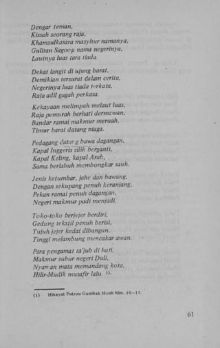 Dengar teman,
Kissah seorang raja,
Khamsulkasara masyhur namanya,
Gulitan Sagoop nama negerinya,
Lautnya luas tara tiada.
Dekat langit di ujung barat,
Demikian tersurat dalam cerita,
Negerinya luas tiada i<-rkata,
Raja adil gagah perkasa.
Kekayaan melimpah melaut luas,
Raja pemurah berhati dermawan,
Bandar ramai makmur meruah,
Timur barat datang niaga.
Pedagang datarg bawa dagangan,
Kapal Inggeris silih bcrganti,
Kapal Keling, kapal Arab,
Sama berlabuh membongkar sauh.
Jenis ketumbar, jahe dan bawang,
Dengan sekupang penuh keranjang,
Pekan ramai penuh dagangan,
Negeri makmur padi menjadi.
Toko-toko berjejer berdiri,
Gedung tekstil penuh berisi,
Tujuh jejer kedai dibangun.
Tinggi melambung mencakar awan.
Para pengamat ta'jub di hati.
Makmur subur negeri Duli,
Nyan-an mata memandang kota,
Hilir-Mudik musafir lalu. »>'•
(1)

Hikayat Putrou Gumbak Msuh hlm. 10-11.

61

 