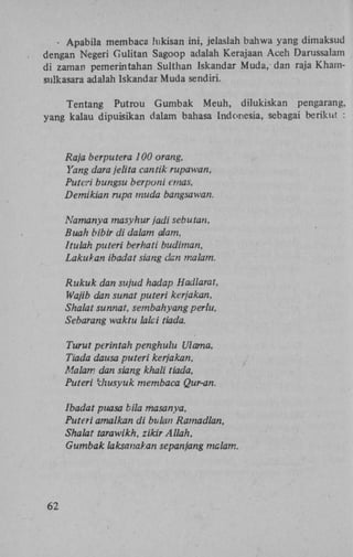 - Apabila membaca hikisan ini, jelaslah bahwa yang dimaksud
dengan Negeri Gulitan Sagoop adalah Kerajaan Aceh Darussalam
di zaman pemerintahan Sulthan Iskandar Muda, dan raja Khamsulkasara adalah Iskandar Muda sendiri.
Tentang Putrou Gumbak Meuh, dilukiskan pengarang,
yang kalau dipuisikan dalam bahasa Indonesia, sebagai beriknt :

Raja berputera 100 orang,
Yang dara jelita cantik rupawan,
Puteri bungsu berponi ernas,
Demikian rupa muda bangsawan.
Namanya masyhur jadi sebutan,
Buah bibir di dalam alam,
Itulah puteri berhati budiman,
Lakukan ibadat siang clan malam.
Rukuk dan sujud hadap Hadlarat,
Wajib dan sunat puteri kerjakan,
Shalat sunnat, sembahyang perlu,
Sebarang waktu lalci tiada.
Turut perintah penghulu Ulama,
Tiada dausa puteri kerjakan,
Malam dan siang khali tiada,
Puteri khusyuk membaca Qur-an.
Ibadat puasa bila masanya,
Puteri amalkan di bulan Ramadlan,
Shalat tarawikh, zikir Allah,
Gumbak laksanaVan sepanjang malam.

62

 