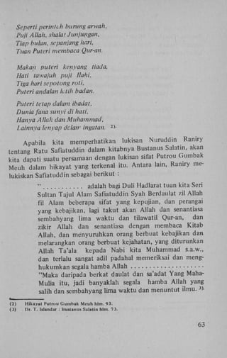 Seperti perintch buntng arwah,
Pufi Allah, shalat Junjimgan,
Tiap bulan, sepanjang hari,
Tuan Puteri membaca Qur-an.
Makan puteri kényang tiada,
Hati tawajuh puji llahi.
Tiga harisepotong roti,
Puteri andalan Ictih badan.
Puteri tetap dalam ibadat,
Dunia fana sunyi di hati.
Hanya Allah dan Muhammad,
iainnya lenyap dc.latr ingatan.

>-

2

Apabila kita memperhatikan lukisan Nuruddin Raniry
tentang Ratu Safiatuddin dalam kitabnya Bustanus Salatin, akan
kita dapati suatu persamaan dengan lukisan sifat Putrou Gumbak
Meuh dalam hikayat yang terkenal itu. Antara lain, Raniry melukiskan Safiatuddin sebagai berikut :
"
adalah bagi Duli Hadlarat tuan kita Seri
Sultan Tajul Alam Safiatuddin Syah Berdaulat zil Allah
fil Alam beberapa sifat yang kepujian, dan perangai
yang kcbajikan, lagi takut akan Allah dan senantiasa
sembahyang lima waktu dan tilawatil Qur-an,
dan
zikir Allah dan senantiasa dengan membaca Kitab
Allah, dan ményuruhkan orang berbuat kebajikan dan
melarangkan orang berbuat kejahatan, yang diturunkan
Allah Ta'ala kepada Nabi kita Muhammad s.a.w.,
dan terlalu sangat adil padahal memeriksai dan menghukumkan segala hamba Allah
"Maka daripada berkat daulat dan sa'adat Yang MahaMulia itu, jadi banyaklah segala hamba Allah yang
salih dan sembahyang lima waktu dan menuntut ilmu. >3

(2)
(3)

Hikayat Hutrou C u m b a k M e u h hlm. 93.
Dt. f . Islandar : Bustanus Salatin h l m . 73.

63

 