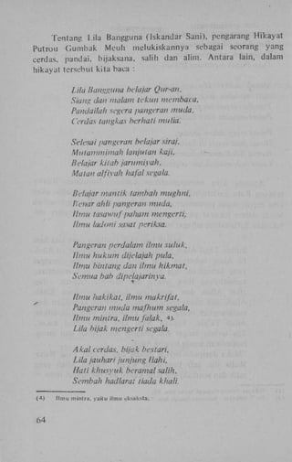 Tentang Lila Bangguna (Iskandar Sani), pehgarang H i k a y a t
Putrou G u m b a k Meuh melukiskannya sebagai seorang yang
cerdas, pandai. bijaksana, saMh dan alim. Antara lain, dalam
hikayat tersebut kita baca :

Lila Bangguna hela/ar Qur-an.
Siang dan malam tekun membaca.
Pandaila/i segera pangeran muda.
Cerdas tangkas berhati mulia.
Seksai pangcran hela/ar siraj,
Mulammimah tanjutan kaji,
Bclajar kilab jarumiyuh.
Matan alfiyah liafal segala.
Bclajar manlik tambah mughni,
Ptendr ahli pangeran muda.
Ilmu tasawuf paham mengerti,
Ilmu ladoni sasat pcriksa.
Pangeran perdalam ilmu suluk,
Ilmu hukum dijelajah pula,
Ilmu bintang dan ilmu hikmat,
Sernua bah dipelajarinya.
Ilmu hakikat, ilmu makrifat,
Pangcran muda mafhum segala,
Ilmu mintra. ilmu falak, 4).
Lila bijak menger li segala.
Akal cerdas, bijak bcstari,
Lila jauhari junjung liahi,
Hati khusyuk beramal salih.
Sembah hadlarat tiada khali.
(4)

64

Ilmu mintra, yaitu ilmu eksaksta.

 