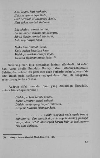 Akal tajam, hati mukmin,
Hukum agama lupa tiada,
Ikut perintah Muhammad Amin,
Hati yakin sembah Rabbana.
Lila khalwat sunyikan diri,
Badan kurus, makan tak kenyang,
Sibuk ibadat sembah Hadlarat,
Lain hajat ingin tiada.
Muka lesu terlihat manis,
Kulit badan bagaikan kaca,
Wajah pancarkan cahaya iman,
Kekasih Rahman muda belia. VSekarang mari kita perhatikan lukisan sifat-budi Iskandar
Sani yang ditulis Nuruddin Raniry dalam ! kitabnya, Bustanus
Salatin, dan setelah itu pasti kita akan berkesimpulan bahwa sifatsifat itulah pada hakikatnya terdapat dalam diri Lila Bangguna,
seperti yang tertera di atas.
Adapun sifat Iskandar Sani yang dilukiskan Nuruddin,
antara lain sebagai berikut :
Dialah perkasa terlalu berani,
Turun temurun nasab sultani,
Dialah menjunjung inayat Rahmani,
Bergelar Sulthan Iskandar Sani.

"
dialah yang adil pada segala barang
hukumnya, dan tawakkal pada segala barang pekerjaannya, dan sebab atas segala barang halnya, lagi mengerasi atas durhaka.

(5)

Hikayat Putrou Gumbak Meuh hlm. 106-107.

65

 