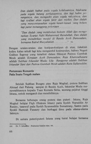 Dan dialah haibat pada segala kelakuannya, bijaksan
pada segala barang perkataannya, dan lagi halim p
rangainya, dan mengasihi akan segala rakyat nya, d
lagi syafaat akan segala fakir dan miskin. Dan diala
yang menyentausakan segala kanak-kanak yang bel
lagi patut menanggung pekerjaan

'Dan dialah yang melakukan hukum Allah dan meng
raskan Syariat Nabi Muhammad Rasulullah. Dan dial
yang mendirikan mesjid di Banda Aceh Darussalam,
bernama Baitul Musyahadah
" 6).

Dengan uraian-uraian dan kutipan-kutipan di atas, tidaklah
keliru kalau sekali lagi kita mengambil kesimpulan, bahwa Negeri
Gulitan Sagoop yang tersebut dalam Hikayat Putrou Gumbak
Meuh adalah Kerajaan Aceh Darussalam; Raja Khamsulkasa
adalah Sulthan Iskandar Muda; Lila Bangguna adalah Sulth
Iskandar Sani dan Putrou Gumbak Meuh adalah Ratu Safiatud
Pertemuan Romantis
Pada Suatu Tengah malam

Setelah Sulthan Bungsu atau Raja Mughal, putera Sulthan
Ahmad dari Pahang sampai di Banda Aceh, Iskandar Muda menyerahkannya kepada Tuan Kemala Setia, seorang pejabat tinggi
Istana, untuk mengasuh dan mendidiknya.
Bersama beberapa orang putera dan puteri Istana, Raja
Mughal belajar Fiqh (Hukum Islam) pada Syekh Nuruddin A r
Raniry, tasawuf pada Syekh Syamsuddin Sumatrany, Sastra pada
Syekh Hamzah Fansury dan berbagai ilmu pada ulama-ulama
lainnya.
D i antara puteri-puteri Istana yang turut belajar bersama
(6)

66

Dr. T. Iskariöar : Bustanus Salatin hlm. 44.

 
