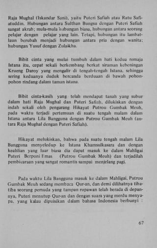 Raja Mughal (Iskandar Sani), yaitu Puteri Safiah atau Ratu Safiatuddin. Hubungan antara Sulthan Bungsu dengan Puteri Safiah
sangat akrab; mula-mula hubungan biasa, hubungan antara seorang
pelajar dengan pelajar yang lain. Tetapi, hubungan itu lambatlaun berubah menjadi hubungan antara pria dengan wanita;
hubungan Yusuf dengan Zulaikha.
Bibit cinta yang mulai tumbuh dalam hati kedua remaja
Istana itu, cepat sekali berkembang berkat siraman kebeningan
Krueng Daroy yang mengalir di tengah-tengah Istana, sehingga
sering keduanya duduk bercanda berduaan di bawah pohonpohon rindang dalam taman istana.
Bibit cinta-kasih yang telah mendapat tanah yang subur
dalam hati Raja Mughal dan Puteri Safiah, dilukiskan dengan
indah sekali oleh pengarang Hikayat Putrou Gumbak Meuh,
pada waktu terjadi pertemuan di suatu tengah malam dalam
Istana antara Lila Bangguna dengan Putrou Gumbak Meuh (antara Raja Mughal dengan Puteri Safiah).
Hikayat melukiskan, bahwa pada suatu tengah malam Lila
Bangguna menyeledup ke Istana Khamsulkasara dan dengan
keahlian yang luar biasa dia dapat masuk ke dalam Mahligai
Puteri Berponi F.mas
(Putrou Gumbak Meuh) dan terjadilah
pembicaraan yang sangat romantis sampai menjelang pagi.

Pada waktu Lila Bangguna masuk ke dalam Mahligai, Putrou
Gumbak Meuh sedang membaca Qur-an, dan demi dilihatnya tibatiba seorang pemuda yang tampan rupawan telah berada di depannya, Puteri menutup Qur-an dan dengan suara yang merdu menyapa, yang kalau dipuisikan dalam bahasa Indonesia berbunyi :

67

 
