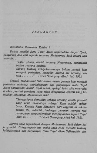 PENGANTAR

Bismillahir Rahmanir Rahim !
Dalam menilai Ratu Tajul Alam Saflatuddin Inayat Syah,
pengarang dan ahli sejarah ternama Muhammad Said antara 'lain
menulis: :
"Tajul Alam adalah seorang Negarawan, samasekali
bukan seorang meliter.
Sayang tentang kebijaksanaannya belum pernah luas
menjadi perhatian, mungkin karena dia sèorang wanita.
" (AcehSepanjang Abad hal. 192).

Sesalan Muhammad Said bahwa belum pernah luas menjadi
perhatian terhadap kebijaksanaan dan perjuangan Ratu Tajul
Alam Saflatuddin adalah tepat sekali, apalagi kalau kita menyada
ri akan prestasi gemilang yang telah dicapainya, seperti yang kemudian dilukiskan Muhammad Said :

"Sungguhpuh demikian, sebagai seorang wanita prestasi
yang telah dicapainya sebagai Ratu adalah cukup
besar. Kecuali Ratu Elizabeth dari Inggeris di sekitar
zaman itu, tidaklah terdengar peranan seorang raja
perempuan yang sedemikian mengagumkan seperti Tajul
Ah™ ini
" (Aceh Sepanjang Abad hal. 192).
Karena saya sependapat dengan Muhammad Said dalam hal
yeng telah disinggungnya itu, maka saya coba menulis tentang
kebijakscnaan dan perjuangan Ratu Tajul Alam Saflatuddin dan

 