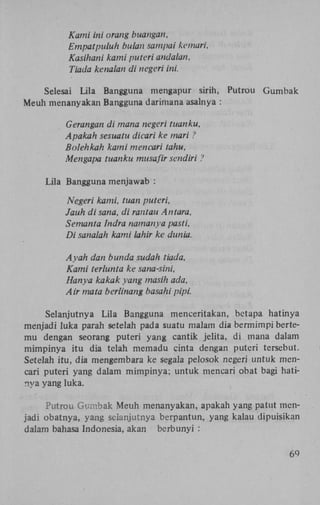 Kami ini orang buangan,
Empatpuluh bulan sampai kemari.
Kasihani kami puteri andalan,
Tiada kenalan di negeri ini.
Selesai Lila Bangguna mengapur sirih, Putrou Gumbak
Meuh menanyakan Bangguna darimana asalnya :
Gerangan di mana negeri tuanku,
Apakah sesuatu dicari ke mari ?
Bolehkah kami mencari tahu,
Mengapa tuanku musafir sendiri ?
Lila Bangguna menjawab :
Ne.geri kami, tuan puteri,
Jauh di sana, di rantau Antara,
Semanta lndra namanya pasti,
Di sanalah kami lahir ke dunia.
Ayah dan bunda sudah tiada,
Kami terlunta ke sana-sini,
Hanya kakak yang masih ada,
Air mata berlinang basahi pipi.
Selanjutnya Lila Bangguna menceritakan, betapa hatinya
menjadi luka parah setelah pada suatu malam dia bermimpi bertemu dengan seorang puteri yang cantik jelita, di mana dalam
mimpinya itu dia telah memadu cinta dengan puteri tersebut.
Setelah itu, dia mengembara ke segala pelosok negeri untuk mencari puteri yang dalam mimpinya; untuk mencari obat bagi hatinya yang luka.
Putrou Gumbak Meuh menanyakan, apakah yang patut menjadi obatnya, yang selanjutnya berpantun, yang kalau dipuisikan
dalam bahasa Indonesia, akan berbunyi :
69

 