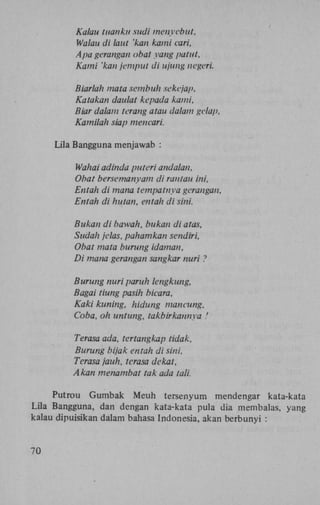 Kalau tuanku sudi menyebut,
Walau di laut 'kan kami cari,
Apa gerangan obat yang patut,
Kami 'kan jemput di ujung negeri.
Biarlah mata sembuh sekejap,
Katakan daulat kepada kami,
Biar dalam terang atau dalam gelap,
Kamilah siap mencari.
Lila Bangguna menjawab :
Wahai adinda puteri andalan,
Obat bersemanyam di rantau ini,
Entah di mana tempatnya gerangan,
Entah di hutan, entah di sini.
Bukan di bawah, bukan diatas,
Sudah jelas, pahamkan sendiri,
Obat mata burung idaman,
Di matia gerangan sangkar nuri ?
Burung nuri paruh lengkung,
Bagai tiung pasih bicara.
Kaki kuning, hidung mancung.
Coba, oh untung, takbirkannya '
Terasa ada, tertangkap tidak,
Burung bijak entah di sini,
Terasa jauh, terasa dekat,
Akan menambat tak ada tali.
Putrou Gumbak Meuh tersenyum mendengar kata-kata
Lila Bangguna, dan dengan kata-kata pula dia membalas, yang
kalau dipuisikan dalam bahasa Indonesia, akan berbunyi :

70

 