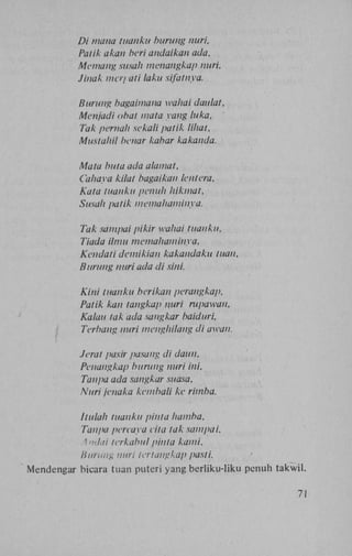 Di mana tuanku burung nuri,
Patik akan beri andaikan ada.
Memang susah menahgkap nuri,
Jinak ma/ ati laku sifatnya.
Burung bagaimana waliai daulat,
Menjadi obat mata yang luka,
Tak pernah sekali patik lihat,
Mustahil benar kabar kakanda.
Mata buta ada alamat,
Cahaya kilat bagaikan lentera.
Kata tuanku penuh hikmat,
Susah patik memahaminya.
Tak sampai pikir wahai tuanku,
Tiada ilmu memahaminya,
Kendati demikian kakandaku tuan,
Burung nuri ada di sini.
Kini tuanku beri kan perangkap,
Patik kan tangkap nuri rupawan,
Kalau tak ada sangkar baiduri,
Terbang nuri menghilang di awah.
Jeral pasir pasang di daun,
Peuangkap burung nuri ini.
Tanpa ada sangkar suasa,
Nuri jenaka kembali ke rimba.
Itulah tuanku pinta hamba,
Tanpa pereaya vita tak sampai.
Anilai Icrkabul pinta kami.
Burung nuri ter tangkap pasti.
Mendengar bicara tuan puteri yang berliku-liku penuh takwil.
71

 