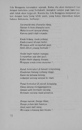 Lila Bangguna tcrsungkur scjenak. Kalau dia akan menjawah lagi
dengan kata-kias yang bertakwil, mungkin sampai pagi hari masalah tidak akan terpecah. Karena itu, Lila Bangguna menjawah puteri dengan kata yang lebih pasti, yang kalau dipuisikan dalam
bahasa Indonesia, berbunyi :
Layang-layang disangka elang,
Saiilan kclapa disangka susu,
Maka keinarl sampai aha/tg,
Karena janji telah terpadu.
Kuda belang, kuda pelangi,
Kuda jenawi di a/as bukit,
Mengapa adik menguhah janji.
Sirih diberi pinang berkulit ?
Andai ingin makan mangga,
Lemparkan saja dari jauli,
Kalau rindu dagang Antara,
Mengapa senda terus menerus ?
Katak bernyanyi di bawah tempurung,
Rindukan burung terbang tinggi,
Kami ini laksana lutung,
terlanjur untung sampai ke mari.
Punai berkukur di pucuk ketapang,
Elang datang mengganggunya,
Jangan adik bermain wayang,
Bermain wayang tiada gunanya.

Bunga mawar, bun ga rihan,
Bunga pekan lain baunya,
Janji pasti tadi siang,
Mengapa sekarang lain bicara ?
72

 
