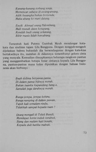 Kunang-kunang terbang senja,
Memencar cahaya di awang-awang,
Adik kusangka bukan bersenda,
Maka abang ke mari datang.
Encik Ahmad orang Palembang,
Mali munah daun ketapang,
Rendah budi orang sekarang,
Bibir manis lidah bercabang.
Tersentuh hati Putrou Gumbak Meuh mendengar katakata dan sindiran tajam Lila Bangguna. Dengan sungguh-sungguh
dijelaskan bahwa bukanlah dia bersenda-gurau dengan kata-kias
bertakwilnya itu, malahan di dalamnya tersembunyi gelora cinta
yang menyala. Kemudian diucapkannya beberapa rangkum pantun
yang' menggambarkan betapa besar cintanya kepada Lila Bangguna, pantun-pantun mana kalau dipuisikan dengan bahasa Indonesia akan berbunyi :

Buah delima berpansa-pansa,
Di dalam pansa bijinya merah,
Bukan tuanku kupandang bang>a,
Samalah juga darahnya merah.
Bunga jempa, jempa kebiru,
Bunga ramping di dalam puwan,
Tujuh kali semalam rindu,
Tidakkah sampai kepada tuan ?
Orang mengail di Teluk Bundi,
Mendapat kerisi induk terubuk,
Siang dan malam hati berahi,
Kepada duli hatiku mabuk.
'73

 