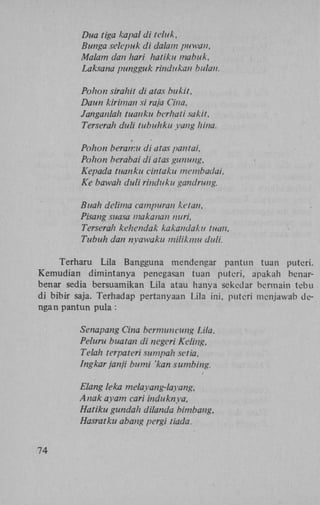 Dua tiga liapal di teluk,
Bunga selepuk di dalam puwan,
Malam dan hari hatiku mabuk,
Laksana pungguk rindukan bulan.
Pohon sirahit di atas bukit,
Daun kiriman si raja Cina,
Janganlah tuanku bcrhati sakit.
Terserah duli tubuhku yang hina.
Pohon beramu di atas pantai,
Pohon berabai di atas gunung,
Kepada tuanku cintaku membadai,
Ke bawah duli rinduku gandrung.
Buah delima campuran ketan.
Pisang suasa makanan nuri,
Terserah kehendak kakandaku tuan,
Tubuh dan nyawaku milikmu duli.
Terharu Lila Bangguna mendengar pantun tuan puteri.
Kemudian dimintanya penegasan tuan puteri, apakah benarbenar sedia bersuamikan Lila atau hanya sckedar bermain tebu
di bibir saja. Terhadap pertanyaan Lila ini, puteri mcnjawab dengan pantun pula :
Senapang Cina bermuncung Lila,
Peluru buatan di negeri Keling,
Telah terpateri sumpah set ia,
Ingkar janji bumi 'kan sumbing.
Elang leka melayang-layang,
Anak ayam cari induknya,
Hatiku gundah dilanda bimbang,
Hasratku abang pergi tiada.
74

 