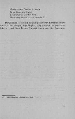 Angin sela Ion bertiup perlalian,
Bawa kapas atas istana,
Lekas tuanku kirim utusan,
Meminang hamba kepada ayahda. < >
7

Demikianlah sekekimit lukisan percakapan romantis antara
Puteri Safiah dengan Raja Mughal, yang d i t a m p i l k a n pengarang
hikayat lewat lisan Putrou G u m b a k Meuh dan Lila Bangguna.

(7)

Hikayat Putrou Gumbak Meuh hlin. 1 1 3 - 1 14.

75

 
