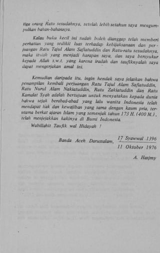i

tiga orang Ratu sesudahnya, setelah lebih setahun saya
pulkan halian-bahannya.

Kalau buku kecil int sudah bolch dianggap telah mem
perhatian yang sedikit luas terhadap kebijaksanaan dan
juangan Ratu Tajul Alam Safiatuddin dan Ratu-ratu sesuda
maka itulah yang menjadi harapan saya, dan saya bersyu
kepada Allah s.w.t. yang karena iradah dan tauflknyalah
dapat mengerjakan amal ini.

Kemudian daripada itu, ingin hendak saya jelaskan b
penampilan kembali perjuangan Ratu Tajul Alam Saflatud
Ratu Nurul Alam Nakiatuddin, Ratu Zakiatuddin dan Ratu
Kamalat Syah adalah bertujuan untuk menyatakan kepada
baliwa sejak berabad-abad yang lalu wanita Indonesia tel
mendapat hak dan kewajiban yang sama dengan kaum pr
utama berkat ajaran Islam yang semenjak tahun 173 H. (4
telah menjejakkan kakinya di Bumi Indonesia
Wabillahit Taufik wal Hidayah !
Banda Aceh Darussalam, j Syawwal 1396
7

11 Oktober 1976
A. Hasjmy

 