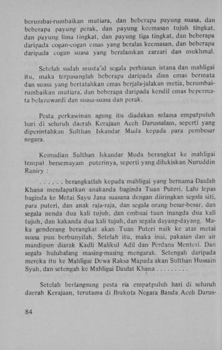 bcrumbai-rumbaikan mutiara, dan beberapa payung suasa, dan
beberapa payung perak, dan payung kecmasan tujuh tingkat,
dan payung lima tingkat, dan payung tiga tingkat, dan beberapa
daripada eogan-cogan emas yang bcralas kcemasan, dan beberapa
daripada cogan suasa yang beralamkan zarzari dan mukhmal.
Setelah sudah musta'id segala perhiasan istana dan mahligai
itu, maka terpasanglah beberapa daripada dian emas bermata
dan suasa yang bertatahkan emas berjala-jalakan metia, bcrumbairumbaikan mutiara', dan beberapa daripada kcndil emas bcpermata belazuwardi dan suasa-suasa dan perak.
Pesta perkawinan agung itu diadakan selama empatpuluh
hari di seluruh daerah Kerajaan Aceh Darussalam, seperti yang
diperintahkan Sulthan Iskandar Muda kepada para pembesar
negara.
Kemudian Sulthan Iskandar Muda bcrangkat ke mahligai
tem pat bersemayam putcrinya, seperti yang dilukiskan Nuruddin
Raniry :
. . . . . . berangkatlah kepada mahligai yang bernama Daulah
Khana mendapatkan anakanda baginda Tuan Puteri. Lalu Icpas
baginda ke Metai Sayu Jana suasana dengan diiringkan segala siti,
para puteri, dan anak raja-raja, dan segala orang besar-bcsar, dan
segala nenda dua kali tujuh, dan cmbuai tuan inangda dua kali
tujuh, dan kakanda dua kali tujuh, dan segala dayang-dayang. Maka genderang berangkat akan Tuan Puteri naik ke atas metai
suasa pun berbunyilah. Setelah itu, maka inai, pakaian dan air
mandipun diarak Kadli Maiikul Adil dan Perdana Menteii. Dan
segala hulubalang masing-masing mengarak. Setengah daripada
mereka itu ke Mahligai Dewa Raksa Mapada akan Sulthan Hussain
Syah, dan setengah ke Mahligai Daulat Khana
Setelah berlangsung pesta ria empatpuluh hari di seluruh
daerah Kerajaan, terutama di Ibukota Negara Banda Aceh Darus84

 