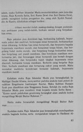 salam, maka Sulthan Iskandar Muda memerintahkan para juru-rias
istana, Raja Kcmala Setia, Seri Rama Dewi dan Seri Darma Dewi,
untuk menghiasi kedua penganten itu, yang oleh Syekh Nuruddin A r Raniry dilukiskan sebagai berikut :
dihiasi mereka' itulah masing-masing dengan perintahnya perhiasan yang indah-indah, berkain zarzari yang berpakankan emas.
Baju pakaian pun dcmikian lagi, berkancing kalimah, bepermata yakut dan zambrut, bertcrapan intan berserodi, berkamarkan
intan dikarang, berkilau bau intan berserodi, dan berpuntu bapaka
bcpermata manikam merah. dan berazimat tenpa biram, dan bergelang bulat muka merah, dan bergelang bunga berjumbai intan,
dan bergelang earï pundi manikam. Dan bercincin manikam semberwarna jari, dan bercanggai intan berserodi dan bersab dengan
intan dikarang, dan berpcdaka tujuh tingkat bepermata intan
diserodi, bertandai tcmpa manikam. Berkeris yang bergelar Raja
Ukir, berhulu manikam dan bersarung yakut yang merah. Maka
memakai mahkota kcinderaan bersurat kalimah, bepermata
manikam merah
Kalakian maka Raja Iskandar Muda pun berangkatlah ke
Mahligai Daulat Khana, menyambut paduka anakda tuan puteri dinaikkan Singahsana Jambangan Rantai. Maka Sulthan Hussain
Syah pun dinaikkan atas Singgasana Suasa. Setelah itu maka Raja
Iskandar Muda pun mcmberi titah kepada nenda Serba Bawa :
"Kamu suruh pelakukan genderang berangkat akan anakda kedua
mcngelilingi Mesjid Baitur Rahman !"
Hatta maka beraraklah

mcngelilingi Mesjid Baitur Rah-

man
Syahdan maka Raja Iskandar pun berangkatlah mendapatkan
anakda baginda kedua, serta mengatakan tangan ke Hadlarat A l 85

 