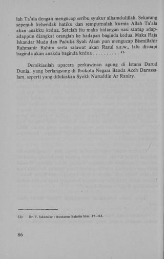 lah Ta'ala dengan mengucap seribu syukur alhamdulillah. Sekarang
sepenuh kehendak hatiku dan sempurnalah kurnia Allah Ta'ala
akan anakku kedua. Setelah itu maka hidangan nasi santap adapadappun diangkat oranglah ke hadapan baginda kedua. Maka Raja
Iskandar Muda dan Paduka Syah Alam pun mengucap Bismillahir
Rahmanir Rahim serta salawat akan Rasul s.a.w., lalu disuapi
baginda akan anakda baginda kedua
2)

Demikianlah upacara perkawinan agung di Istana Darud
Dunia, yang berlangsung di Ibukota Negara Banda Aceh Darussalam, seperti yang dilukiskan Syekh Nuruddin A r Raniry.

(2)

86

l)r. T. iskandar : Bustanus Salatin hlm. 37-43.

 