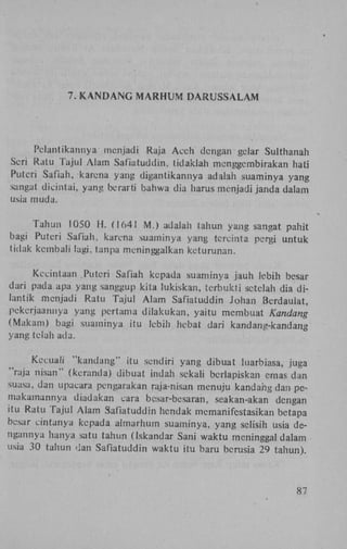 7. K A N D A N G M A R H U M

DARUSSALAM

Pclantikannya menjadi Raja A c e h dengan gclar Sulthanah
Seri Ratu Tajul A l a m Safiatuddin, tidaklah menggembirakan hati
Puteri Safiah, karena yang digantikannya adatah suaminya yang
sangat dicintai, yang berarti bahwa dia harus menjadi janda dalam
usia muda.
T a h u n 1050 H . (1641 M . ) adalah tahun yang sangat pahit
bagi Puteri Safiah, karena suaminya yang tcrcinta pergi untuk
tidak kembali lagi, tanpa meninggalkan keturunan.
Kecintaan Puteri Safiah kepada suaminya jauh lebih besar
dari pada apa yang sanggup kita l u k i s k a n , terbukti setelah dia d i lantik menjadi Ratu Tajul A l a m Safiatuddin Johan Bcrdaulat,
pekerjaannya yang pertama d i l a k u k a n , yaitu membuat Kandang
(Makam) bagi suaminya itu lebih hebat dari kandang-kandang
yang telah ada.
Kecuali " k a n d a n g " itu sendiri yang dibuat luarbiasa, juga
"raja n i s a n " (kcranda) dibuat indah sekali bcrlapiskan emas dan
suasa, dan upacara pengarakan raja-nisan menuju k a n d a h » dan pemakamannya diadakan cara bcsar-besaran, seakan-akan dengan
itu Ratu Tajul A l a m Safiatuddin hendak memanifestasikan betapa
besar cintanya kepada almarhum suaminya, yang selisih usia dengannya hanya satu tahun (Iskandar Sani w a k t u meninggal dalam
usia 30 tahun dan Safiatuddin w a k t u itu baru berusia 29 tahun).

87

 