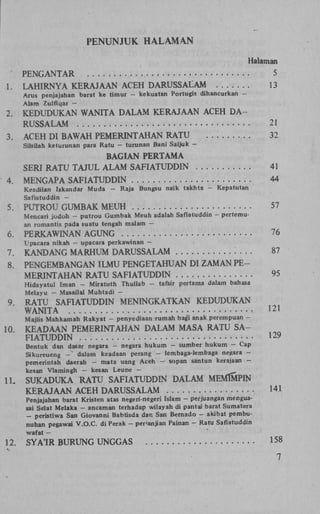 PENUNJUK H A L A M A N
Halaman
1.

PENGANTAR
LAHIRNYA KERAJAAN ACEH DARUSSALAM
Arus penjajahan barat ke timur Alam Zulfiqar —

2.
3.

5
13

kekuatan Portugis dihancurkan -

KEDUDUKAN WANITA DALAM KERAJAAN ACEH D A RUSSALAM
ACEH DI BAWAH PEMERINTAHAN RATU

21
32

Silsilah keturunan para Ratu - tuninan Bani Saljuk -

4.

BAGIAN PERTAMA
SERI RATU TAJUL ALAM SAFIATUDDIN
MENGAPA SAFIATUDDIN
Keadilan Iskandar Muda Saflatuddin -

5.

Raja Bungsu naik takhta -

41
44
Kepatutan

PUTROU GUMBAK MEUH

57

Mencari jodoh - putrou Gumbak Meuh adalah Saflatuddin - pertemuan romantis pada suatu tengah malam —

6.

PERKAWINAN AGUNG

76

7.
8.

KANDANG MARHUM DARUSSALAM
PENGEMBANGAN ILMU PENGETAHUAN DI ZAMAN P E MERINTAHAN RATU SAFIATUDDIN

87

Upacara nikah — upacara perkawinan —

Hidayatul Iman - Miratuth Thullab Melayu - Masailal Muhtadi -

9

95

tafsir pertama dalam bahasa

RATU SAFIATUDDIN MENINGKATKAN KEDUDUKAN
WANITA

1 2 1

Majlis Mahkamah Rakyat - penyediaan rumah bag'i anak perempuan -

10

KEADAAN PEMERINTAHAN DALAM MASA RATU S A FIATUDDIN

1 2 9

Bentuk dan dasar negara - negara h u k u m - sumber hukum - Cap
Sikureueng - dalam keadaan perang - lembaga-lembaga negara pemerintah daerah - mata uang Aceh - sopan santun kerajaan kesan Vlamingh - kesan Leune -

11.

SUKADUKA RATU SAFIATUDDIN DALAM MEMMPIN
KERAJAAN ACEH DARUSSALAM

141

SYA'IR BURUNG UNGGAS

158

Penjajahan barat Kristen atas negeri-negeri Islam - perjuangan menguasai Selat Melaka - ancaman terhadap wilayah di pantai barat Sumatera
- peristiwa San Giovanni Babtisda dan San Bernado - akibat pembunuhan pegawai V . O . C . di Perak - penanjian Païnan - Ratu Saflatuddin
waf at —

12.

 