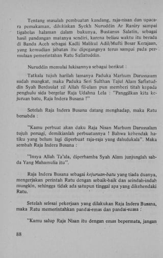 Tentang masalah pembuatan kandang, raja-nisan dan upacara pemakaman, dilukiskan Syekh Nuruddin A r Raniry sampai
tigabelas halaman dalam bukunya, Bustanus Salatin, sebagai
hasil pandangan matanya sendiri, karena beliau waktu itu berada
di Banda Aceh sebagai Kadli Maiikul Adil/Mufti Besar Kerajaan,
yang kemudian jabatan itu dipegangnya terus sampai pada per- ,
mulaan pemerintahan Ratu Safiatuddin.
Nuruddin memulai lukisannya sebagai berikut :
Tatkala tujuh harilah lamanya Paduka Marhum Darussalam
sudah mangkat, maka Paduka Seri Sulthan Tajul Alam Safiatuddin Syah Berdauiat zil Allah fil-alam pun memberi titah kepada
penghulu sida bergelar Raja Udahna Lcla : "Panggilkan kita kejuruan batu, Raja Indera Busana !"
Setelah Raja Indera Busana datang menghadap, maka Ratu
bersabda :
"Kamu perbuat akan daku Raja Nisan Marhum Darussalam
tujuh persagi, demikianlah perbuatannya ! Bahwa kehendak hatiku yang belum lagi diperbuat raja-raja yang dahulukala". Maka
sembah Raja Indera Busana :
"Insya Allah Ta'ala, diperhamba Syah Alam junjunglah sabda Yang Mahamulia itu".
Raja Indera Busana sebagai kejuruan-batu yang tiada duanya,
mengerjakan perintah Ratu dengan sebaik-baik dan seindah-indah
mungkin, sehingga tidak ada satupun tinggal apa yang dikehendaki
Ratu.
Setelah selesai pekerjaan yang dilakukan Raja Indera Busana,
maka Ratu memerintahkan pandai-emas dan pandai-suasa :
"Kamu salup Raja Nisan itu dengan emas bepermata, jangan
88

 