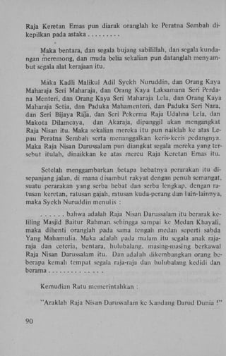 Raja Keretan Emas pun diarak oranglah ke Peratna Sembah dikepilkan pada astaka
Maka bentara, dan segala bujang sabilillah, dan segala kundangan meremong, dan muda beha sekalian pun datanglah menyambut segala alat kerajaan itu.
Maka Kadli Maiikul Adil Syekh Nuruddin, dan Orang Kaya
Maharaja Seii Maharaja, dan Orang Kaya Laksamana Seri Perdana Menteri, dan Orang Kaya Seri Maharaja Lela, dan Orang Kaya
Maharaja Setia, dan Paduka Mahamenreri, dan Paduka Seri Nara,
dan Seri Bijaya Raja, dan Seri Pekerma Raja Udahna Lela, dan
Makota Dilamcaya, dan Akaraja, dipanggil akan mengangkat
Raja Nisan itu. Maka sekalian mereka itu pun naiklah ke atas Lepau Peratna Sembah serta menanggalkan keris-keris pedangnya.
Maka Raja Nisan Darussalam pun diangkat segala mereka yang tersebut itulah, dinaikkan ke atas mercu Raja Keretan Emas itu.
Setelah menggambarkan betapa hebatnya perarakan itu disepanjang jalan, di mana disambut rakyat dengan penuh semangat,
suatu perarakan yang serba hebat dan serba lengkap, dengan ratusan keretan, ratusan gajah, ratusan kuda-pcrang dan lain-lainnya,
maka Syekh Nuruddin menulis :
bahwa adalah Raja Nisan Darussalam itu bcrarak kcliling Masjid Baitur Rahman. sehingga sampai ke Medan Khayali,
maka dihenti oranglah pada sama tengah medan seperti sabda
Yang Mahamulia. Maka adalah pada malam itu segala anak rajaraja dan cètcria, bentara, hulubalang. masing-masing berkawal
Raja Nisan Darussalam itu. Dan adalah dikembangkan orang beberapa kemah tempat segala raja-raja dan hulubalang kedidi dan
bcrama
Kemudian Ratu memerintahkan :
"Araklah Raja Nisan Darussalam kc kandang Darud Dunia !"
90

 