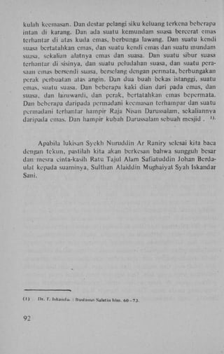 kulah kccmasan. Dan dcstar pclangi siku keluang terkena beberapa
intan di karang. Dan ada suatu kemundam suasa bcrccrat emas
terhantar di atas kuda emas, berbunga lawang. Dan suatu kcndi
suasa bertatahkan emas, dan suatu kcndi emas dan suatu mundam
suasa, sekalian alatnya emas dan suasa. Dan suatu sibur suasa
terhantar di sisinya, dan suatu peludahan suasa, dan suatu perasaan emas bersendi suasa, berselang dengan pennata, berbungakan
perak perbuatan atas angin. Dan dua buah bckas istanggi, suatu
emas, suatu suasa. Dan beberapa kaki dian dari pada emas, dan
suasa, dan lazuwardi, dan perak, bertatahkan emas bepermata.
Dan beberapa daripada permadani kccmasan terhampar dan suatu
permadani terhantar hampir Raja Nisan Darussalam, sckaliannya
daripada emas. Dan hampir kubah Darussalam sebuah mesjid .

A p a b i l a lukisan Syekli N u r u d d i n A r Raniry selesai kita baca
dengan t e k u n , pastilah kita akan berkesan bahwa sungguh besar
dan mesra cinta-kasih Ratu Tajul A l a m Safiatuddin Johan Berdaulat kepada suaminya, Sulthan A l a i d d i n Mughaiyat Syah Iskandar
Sani.

(I)

92

Or. I. Iskauilu. : liuslanuf. Salatin hlm. 6 0 - 7 3 .

 