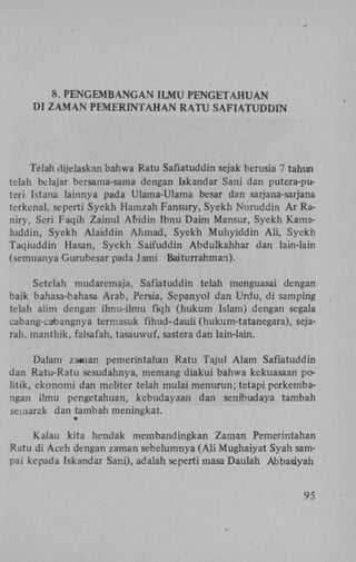 8. P E N G E M B A N G A N I L M U P E N G E T A H U A N
DI Z A M A N P E M E R I N T A H A N R A T U S A F I A T U D D I N

Telah dijelaskan bahwa Ratu Safiatuddin sejak berusia 7 tahun
telah belajar bersama-sama dengan Iskandar Sani dan putera-puteri Istana lainnya pada Ulama-Ulama besar dan sarjana-saijana
terkenal. seperti Syekh Hamzah Fansury, Syekh Nuruddin A r Raniry, Seri Faqih Zainul Abidin Ibnu Daim Mansur, Syekh Kamaluddin, Syekh Alaiddin Ahmad, Syekh Muhyiddin A l i , Syekh
Taqiuddin Hasan, Syekh Saifuddin Abdulkahhar dan lain-lain
(semuanya Gurubesar pada Jami Baiturrahman).
Setelah mudaremaja, Safiatuddin telah menguasai dengan
baik bahasa-bahasa Arab, Persia, Sepanyol dan Urdu, di sampirig
telah alim dengan ilmu-ilmu fiqh (hukum Islam) dengan segala
cabang-cabangnya termasuk fihud-dauli (hukum-tatanegara), sejarah. manthik, falsafah, tasauwuf, sastera dan lain-lain.
Dalam za«ian pemerintahan Ratu Tajul Alam Safiatuddin
dan Ratu-Ratu sesudahnya, memang diakui bahwa kekuasaan politik, ekonomi dan meliter telah mulai menurun; tetapi perkembangan ilmu pengetahuan, kebudayaan dan senibudaya tambah
semarak dan tambah meningkat.
«
Kalau kita hendak membandingkan Zaman Pemerintahan
Ratu di Aceh dengan zaman sebelumnya ( A l i Mughaiyat Syah sampai kepada Iskandar Sani), adalah seperti masa Daulah Abbasiyah
95

 