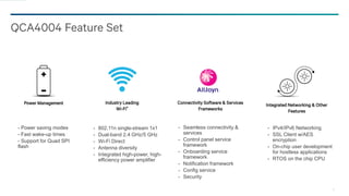 11
QCA4004 Feature Set
Power Management
- Power saving modes
- Fast wake-up times
- Support for Quad SPI
flash
Industry Leading
Wi-Fi®
- 802.11n single-stream 1x1
- Dual-band 2.4 GHz/5 GHz
- Wi-Fi Direct
- Antenna diversity
- Integrated high-power, high-
efficiency power amplifier
Integrated Networking & Other
Features
- IPv4/IPv6 Networking
- SSL Client w/AES
encryption
- On-chip user development
for hostless applications
- RTOS on the chip CPU
Connectivity Software & Services
Frameworks
- Seamless connectivity &
services
- Control panel service
framework
- Onboarding service
framework
- Notification framework
- Config service
- Security
 